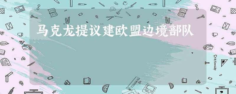 马克龙提议建欧盟边境部队 马克龙提议建欧盟边境部队