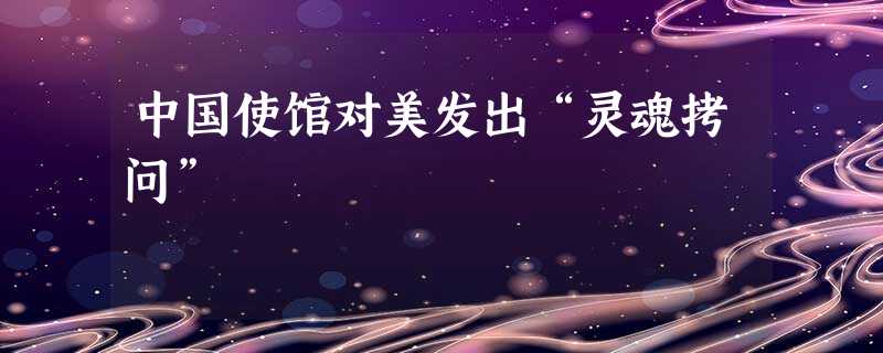 中国使馆对美发出“灵魂拷问” 中国使馆对美发出“灵魂拷问”