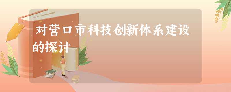 对营口市科技创新体系建设的探讨 对营口市科技创新体系建设的探讨