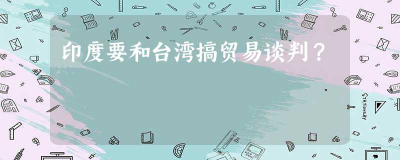 印度要和台湾搞贸易谈判? 印度要和台湾搞贸易谈判?