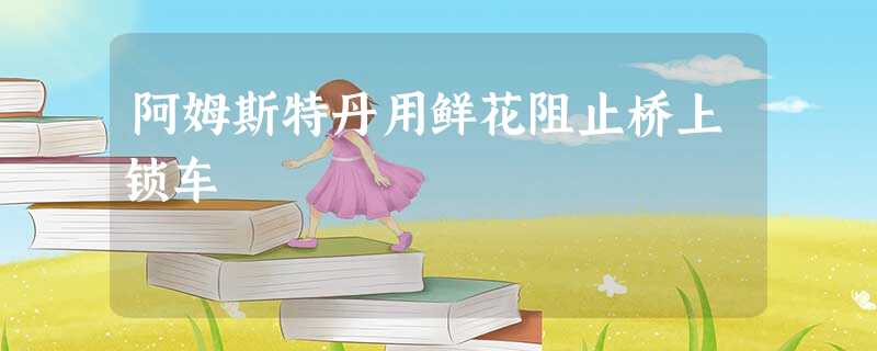 阿姆斯特丹用鲜花阻止桥上锁车 阿姆斯特丹用鲜花阻止桥上锁车