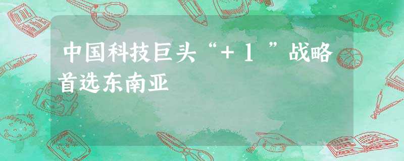 中国科技巨头“+1”战略首选东南亚 中国科技巨头“+1”战略首选东南亚