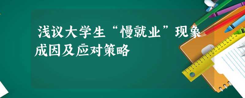 浅议大学生“慢就业”现象成因及应对策略 浅议大学生“慢就业”现象成因及应对策略