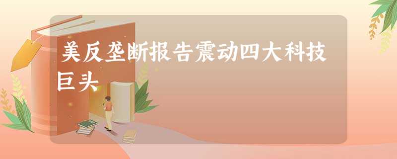 美反垄断报告震动四大科技巨头 美反垄断报告震动四大科技巨头