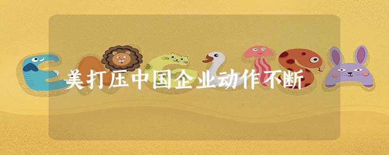 美打压中国企业动作不断 美打压中国企业动作不断
