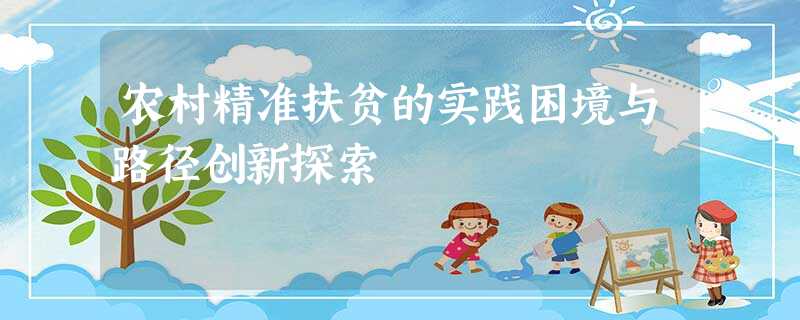 农村精准扶贫的实践困境与路径创新探索 农村精准扶贫的实践困境与路径创新探索