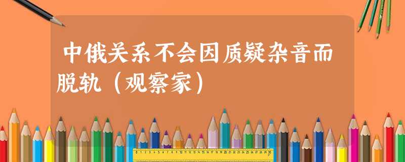 中俄关系不会因质疑杂音而脱轨(观察家) 中俄关系不会因质疑杂音而脱轨(观察家)