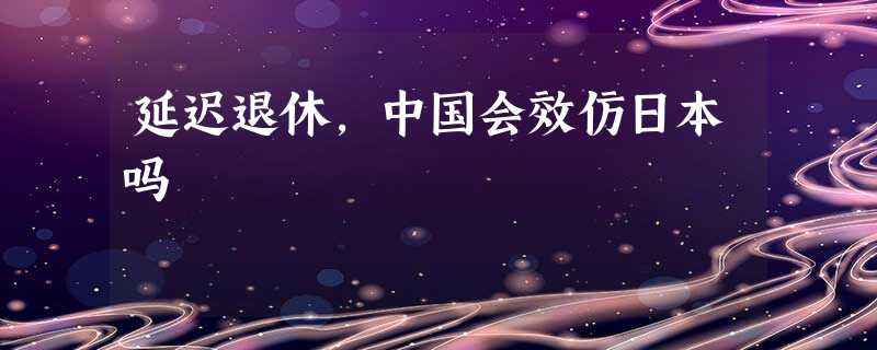 延迟退休,中国会效仿日本吗 延迟退休,中国会效仿日本吗