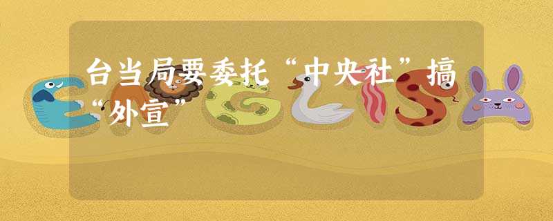 台当局要委托“中央社”搞“外宣” 台当局要委托“中央社”搞“外宣”