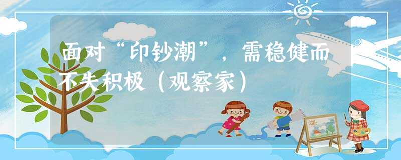 面对“印钞潮”,需稳健而不失积极(观察家) 面对“印钞潮”,需稳健而不失积极(观察家)