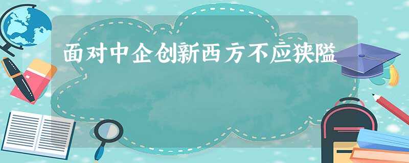 面对中企创新西方不应狭隘 面对中企创新西方不应狭隘