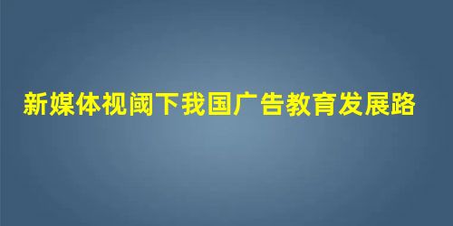 新媒体视阈下我国广告教育发展路径探究 新媒体视阈下我国广告教育发展路径探究