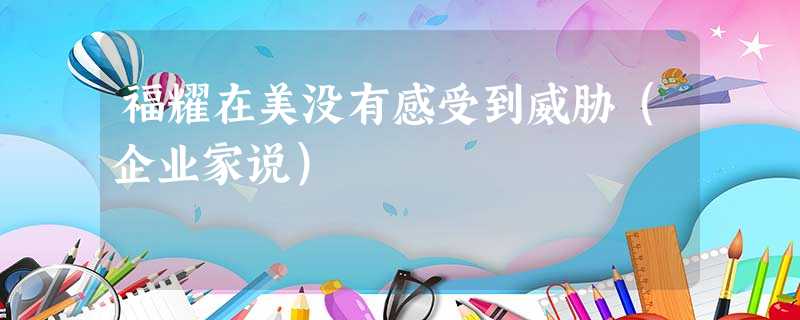 福耀在美没有感受到威胁(企业家说) 福耀在美没有感受到威胁(企业家说)