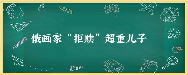 俄画家“拒赎”超重儿子 俄画家“拒赎”超重儿子