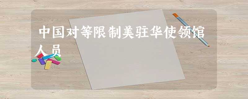 中国对等限制美驻华使领馆人员 中国对等限制美驻华使领馆人员