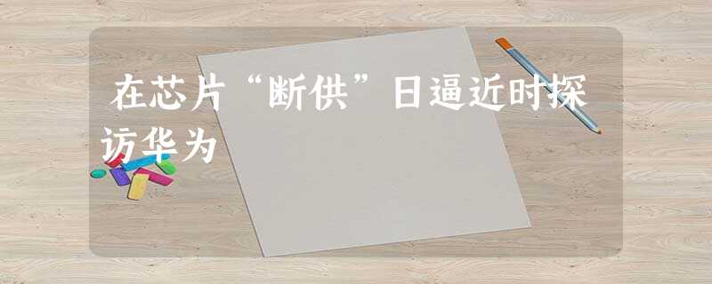 在芯片“断供”日逼近时探访华为 在芯片“断供”日逼近时探访华为