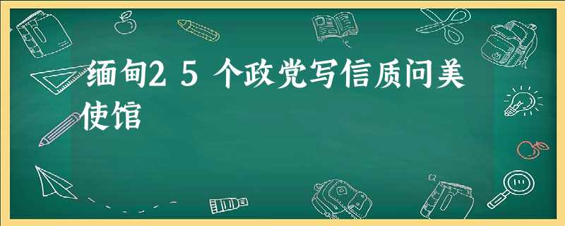 缅甸25个政党写信质问美使馆 缅甸25个政党写信质问美使馆