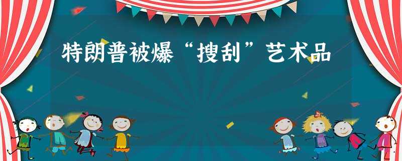 特朗普被爆“搜刮”艺术品 特朗普被爆“搜刮”艺术品