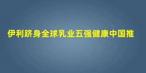 伊利跻身全球乳业五强健康中国推动世界产业升级 伊利跻身全球乳业五强健康中国推动世界产业升级