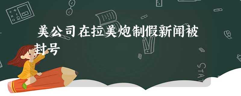 美公司在拉美炮制假新闻被封号 美公司在拉美炮制假新闻被封号