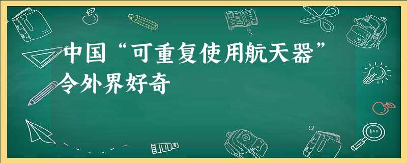 中国“可重复使用航天器”令外界好奇 中国“可重复使用航天器”令外界好奇