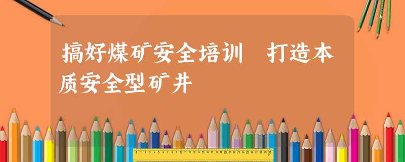 搞好煤矿安全培训 打造本质安全型矿井 搞好煤矿安全培训 打造本质安全型矿井