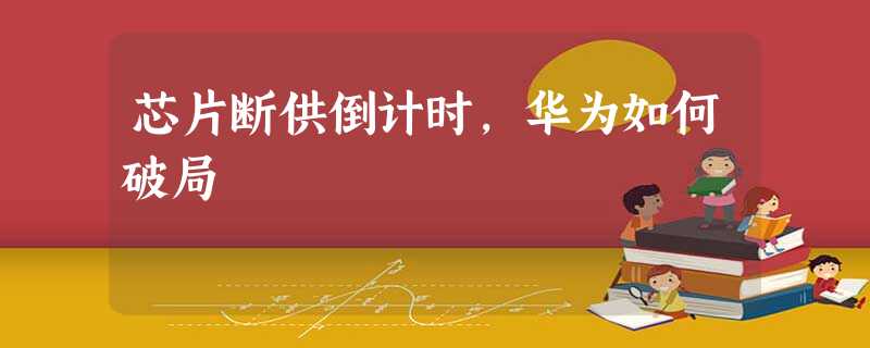 芯片断供倒计时,华为如何破局 芯片断供倒计时,华为如何破局