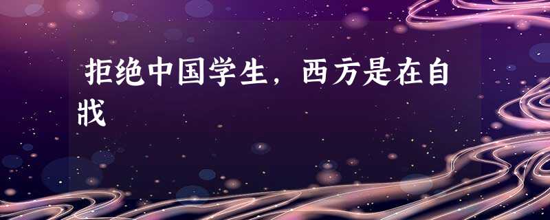 拒绝中国学生,西方是在自戕 拒绝中国学生,西方是在自戕