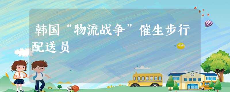 韩国“物流战争”催生步行配送员 韩国“物流战争”催生步行配送员