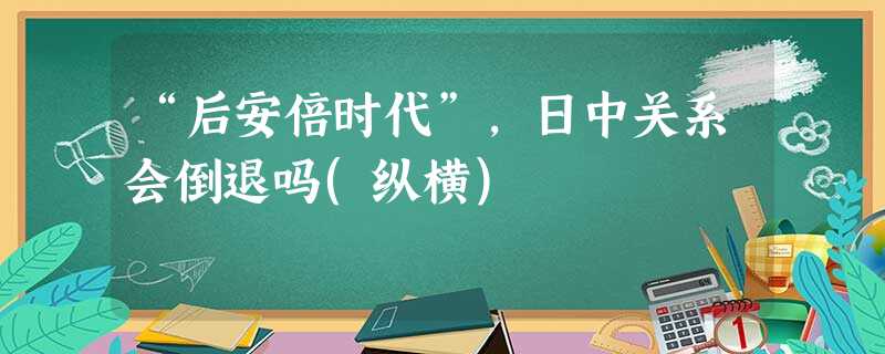 “后安倍时代”,日中关系会倒退吗(纵横) “后安倍时代”,日中关系会倒退吗(纵横)
