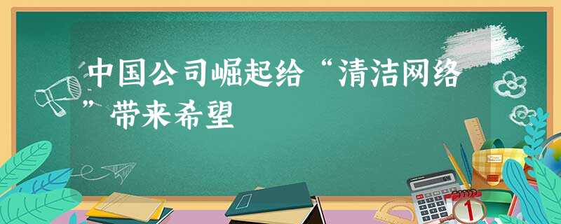 中国公司崛起给“清洁网络”带来希望 中国公司崛起给“清洁网络”带来希望