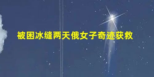 被困冰缝两天俄女子奇迹获救 被困冰缝两天俄女子奇迹获救