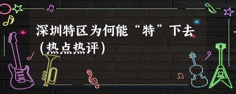深圳特区为何能“特”下去(热点热评) 深圳特区为何能“特”下去(热点热评)
