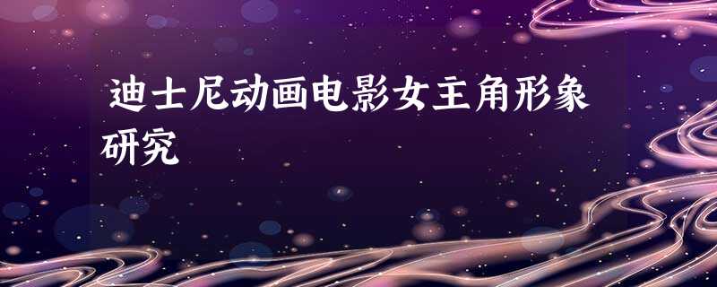 迪士尼动画电影女主角形象研究 迪士尼动画电影女主角形象研究