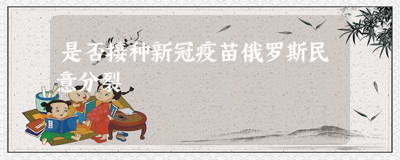 是否接种新冠疫苗俄罗斯民意分裂 是否接种新冠疫苗俄罗斯民意分裂
