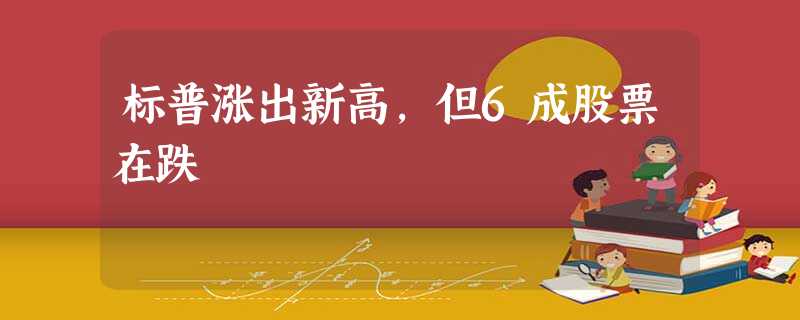 标普涨出新高,但6成股票在跌 标普涨出新高,但6成股票在跌