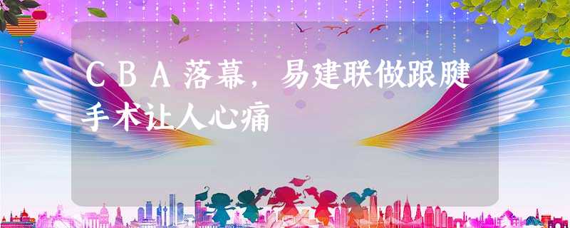 CBA落幕,易建联做跟腱手术让人心痛 CBA落幕,易建联做跟腱手术让人心痛