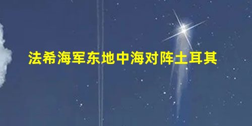 法希海军东地中海对阵土耳其 法希海军东地中海对阵土耳其