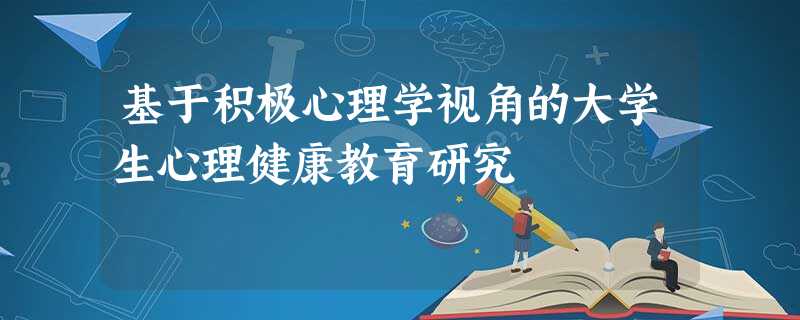 基于积极心理学视角的大学生心理健康教育研究 基于积极心理学视角的大学生心理健康教育研究