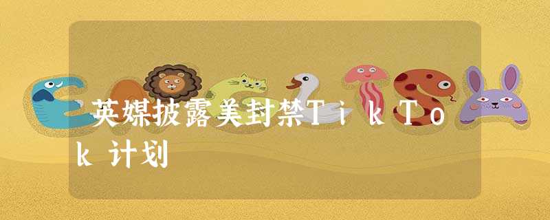 英媒披露美封禁TikTok计划 英媒披露美封禁TikTok计划
