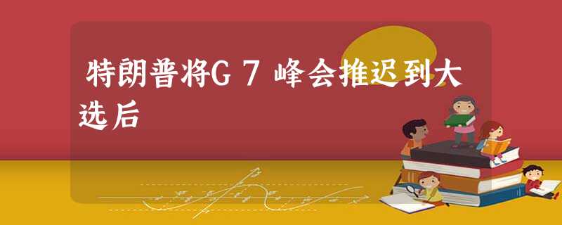 特朗普将G7峰会推迟到大选后 特朗普将G7峰会推迟到大选后