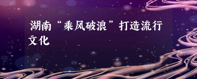 湖南“乘风破浪”打造流行文化 湖南“乘风破浪”打造流行文化