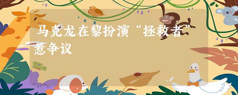 马克龙在黎扮演“拯救者”惹争议 马克龙在黎扮演“拯救者”惹争议