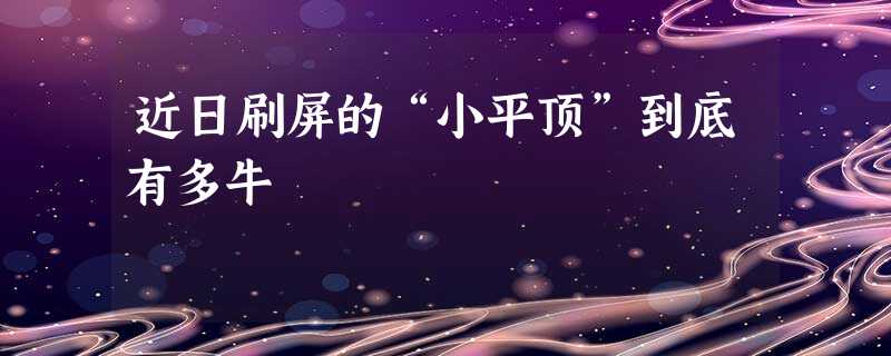 近日刷屏的“小平顶”到底有多牛 近日刷屏的“小平顶”到底有多牛