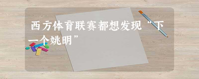 西方体育联赛都想发现“下一个姚明” 西方体育联赛都想发现“下一个姚明”