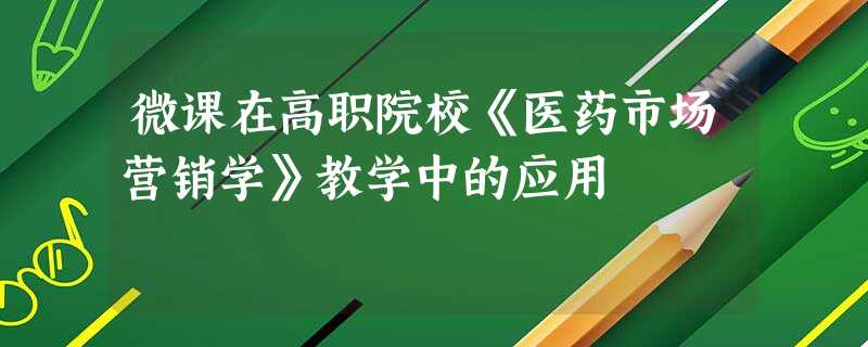 微课在高职院校《医药市场营销学》教学中的应用 微课在高职院校《医药市场营销学》教学中的应用