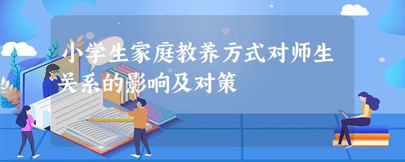 小学生家庭教养方式对师生关系的影响及对策 小学生家庭教养方式对师生关系的影响及对策