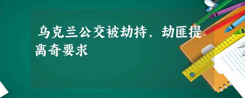 乌克兰公交被劫持,劫匪提离奇要求 乌克兰公交被劫持,劫匪提离奇要求