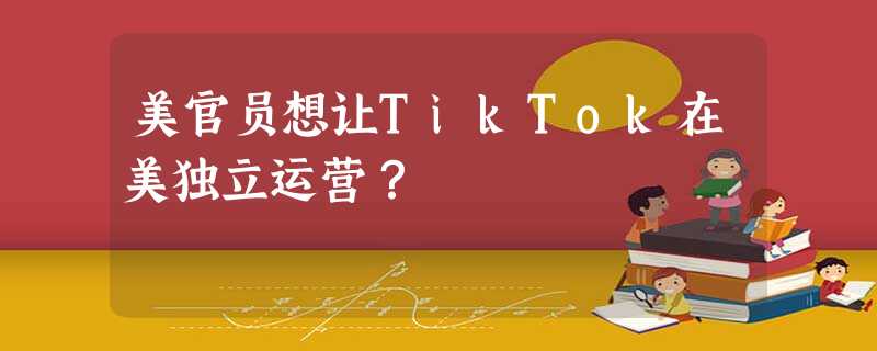 美官员想让TikTok在美独立运营? 美官员想让TikTok在美独立运营?
