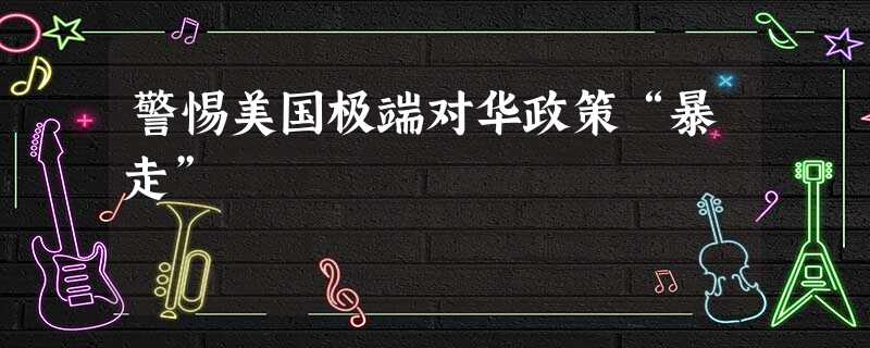警惕美国极端对华政策“暴走” 警惕美国极端对华政策“暴走”